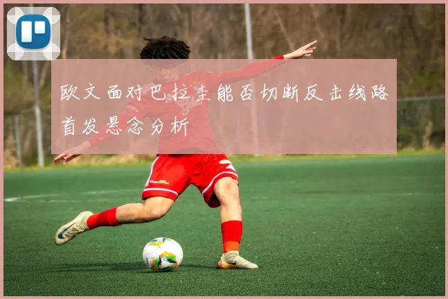 欧文面对巴拉圭能否切断反击线路首发悬念分析
