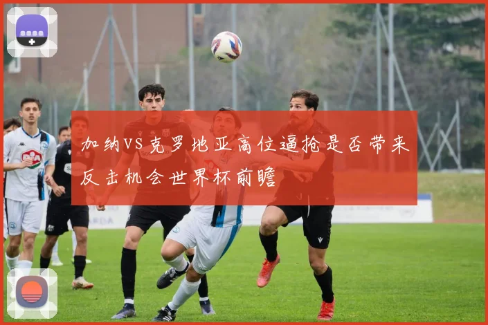 加纳vs克罗地亚高位逼抢是否带来反击机会世界杯前瞻