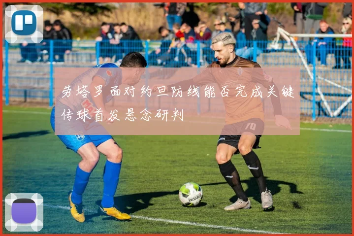 劳塔罗面对约旦防线能否完成关键传球首发悬念研判