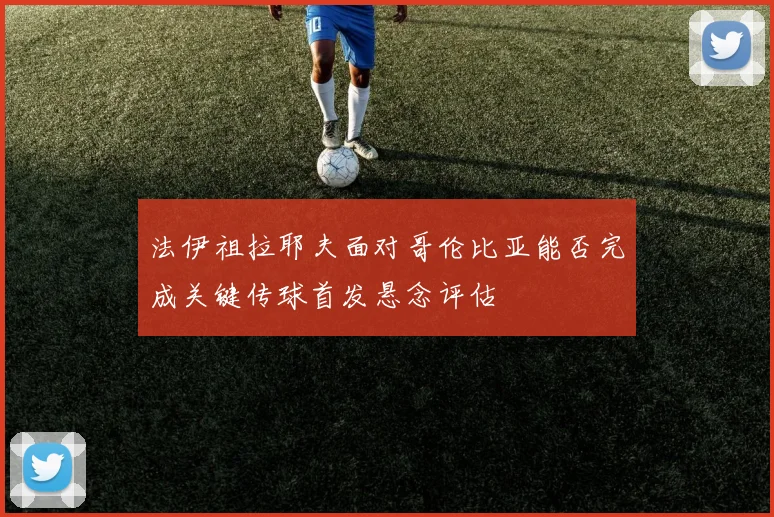 法伊祖拉耶夫面对哥伦比亚能否完成关键传球首发悬念评估