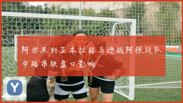 阿尔及利亚本拉赫马迎战阿根廷队中路串联盘口影响