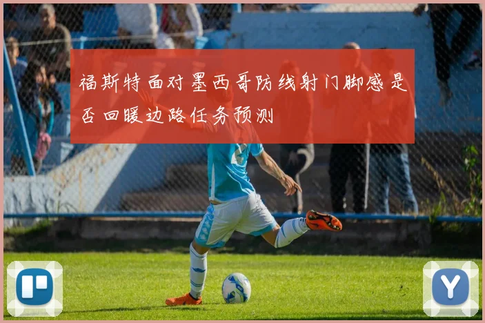 福斯特面对墨西哥防线射门脚感是否回暖边路任务预测