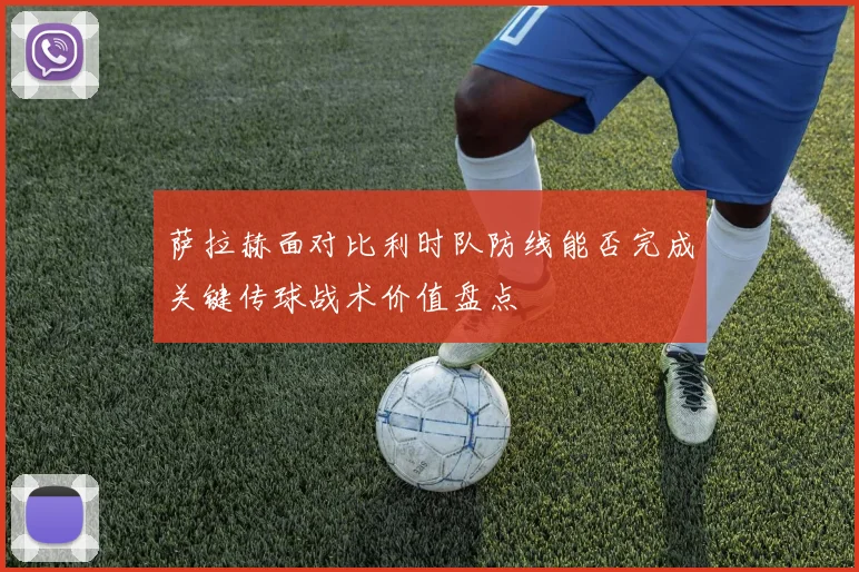 萨拉赫面对比利时队防线能否完成关键传球战术价值盘点