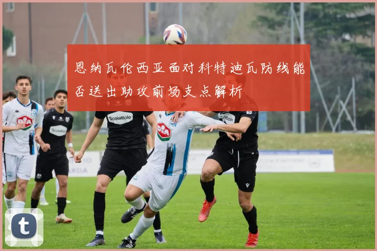 恩纳瓦伦西亚面对科特迪瓦防线能否送出助攻前场支点解析