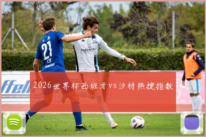 2026世界杯西班牙vs沙特热搜指数