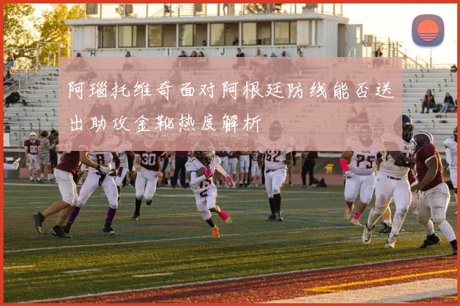 阿瑙托维奇面对阿根廷防线能否送出助攻金靴热度解析