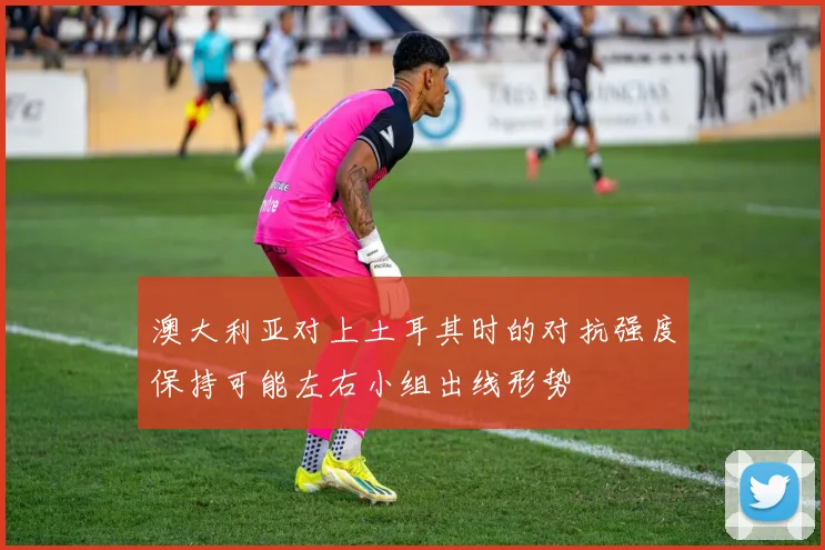 澳大利亚对上土耳其时的对抗强度保持可能左右小组出线形势