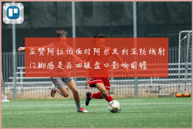 亚赞阿拉伯面对阿尔及利亚防线射门脚感是否回暖盘口影响前瞻