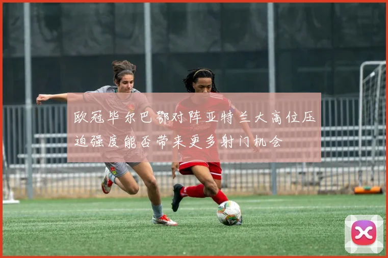欧冠毕尔巴鄂对阵亚特兰大高位压迫强度能否带来更多射门机会