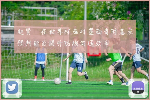 赵贤祐在世界杯面对墨西哥时落点预判能否提升防线沟通效率