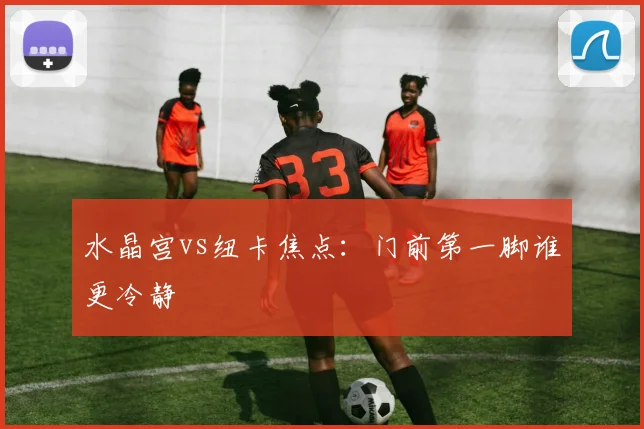 水晶宫vs纽卡焦点：门前第一脚谁更冷静