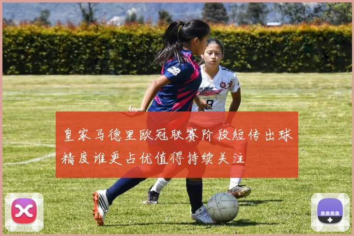 皇家马德里欧冠联赛阶段短传出球精度谁更占优值得持续关注