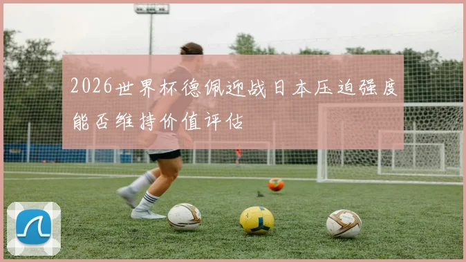 2026世界杯德佩迎战日本压迫强度能否维持价值评估
