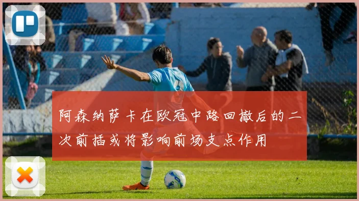 阿森纳萨卡在欧冠中路回撤后的二次前插或将影响前场支点作用