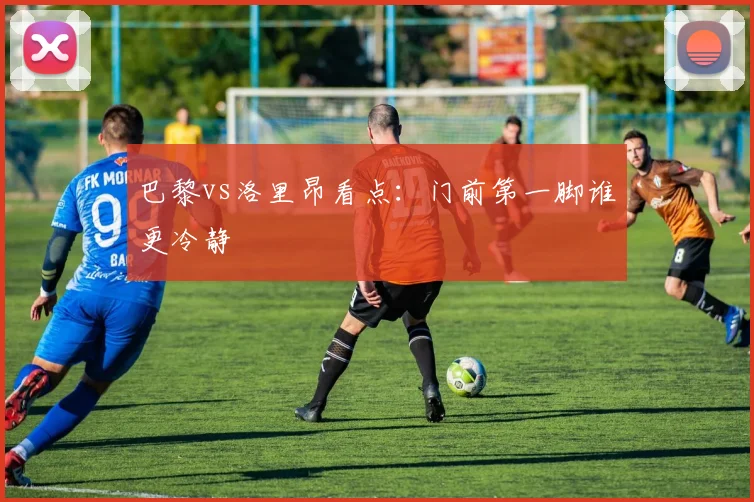 巴黎vs洛里昂看点：门前第一脚谁更冷静