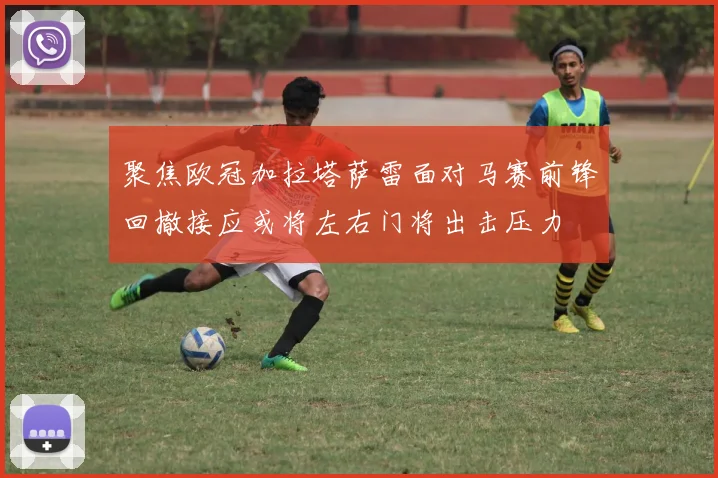 聚焦欧冠加拉塔萨雷面对马赛前锋回撤接应或将左右门将出击压力