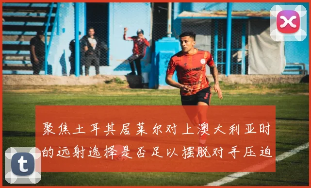 聚焦土耳其居莱尔对上澳大利亚时的远射选择是否足以摆脱对手压迫