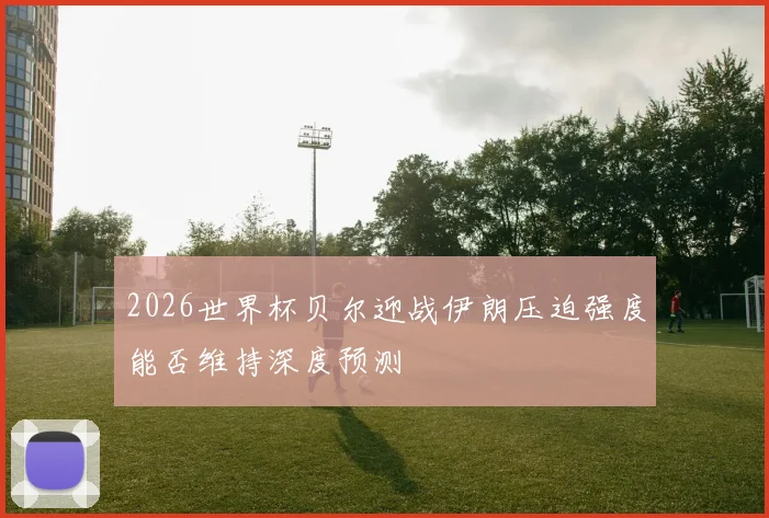 2026世界杯贝尔迎战伊朗压迫强度能否维持深度预测