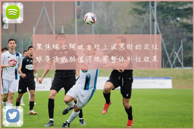 聚焦瑞士阿坎吉对上波黑时的定位球争顶威胁值得观察整体补位效果