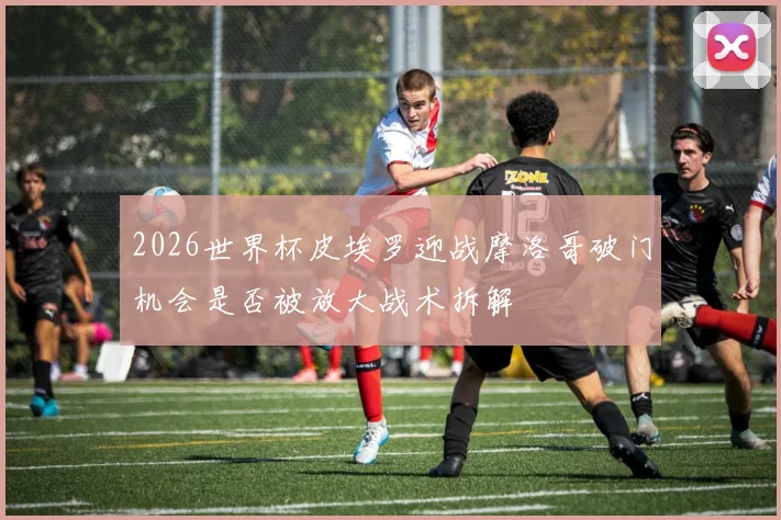 2026世界杯皮埃罗迎战摩洛哥破门机会是否被放大战术拆解