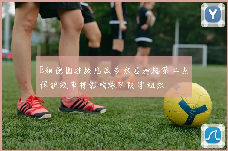 E组德国迎战厄瓜多尔吕迪格第二点保护效率将影响球队防守组织