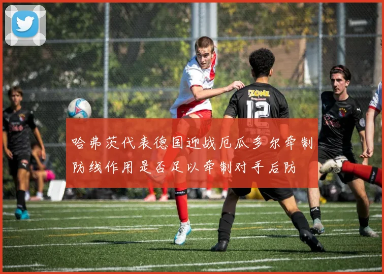 哈弗茨代表德国迎战厄瓜多尔牵制防线作用是否足以牵制对手后防