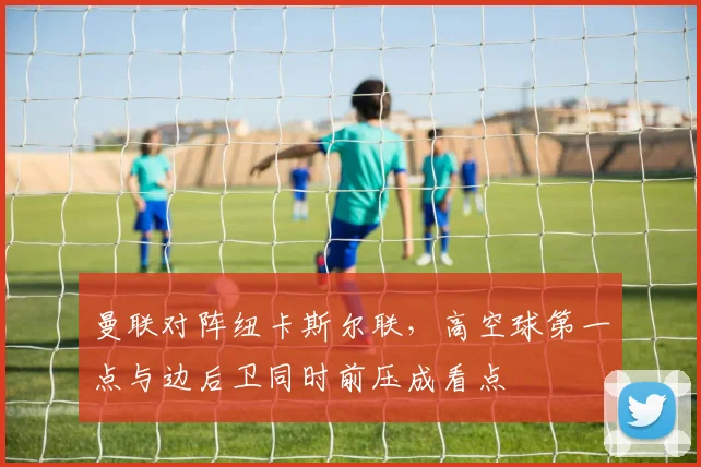 曼联对阵纽卡斯尔联，高空球第一点与边后卫同时前压成看点