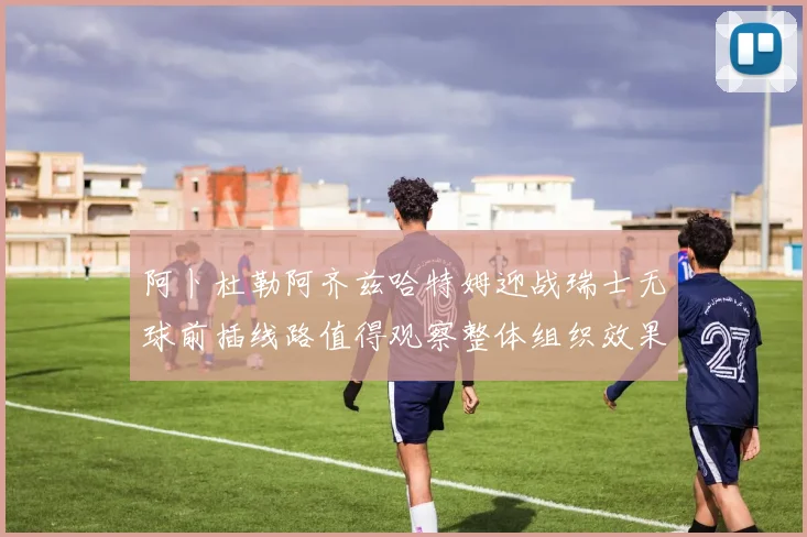 阿卜杜勒阿齐兹哈特姆迎战瑞士无球前插线路值得观察整体组织效果