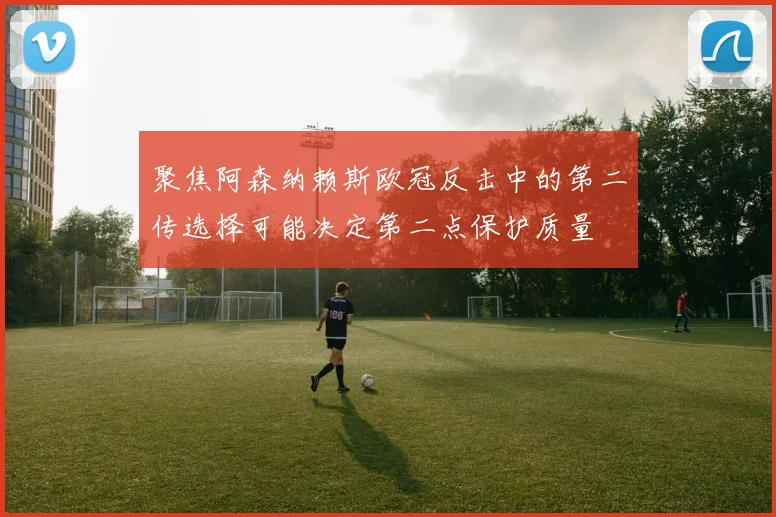 聚焦阿森纳赖斯欧冠反击中的第二传选择可能决定第二点保护质量